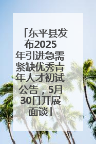 东平县发布2025年引进急需紧缺优秀青年人才初试公告，5月30日开展面谈