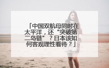 中国双航母同时在太平洋，还“突破第二岛链”？日本该如何客观理性看待？