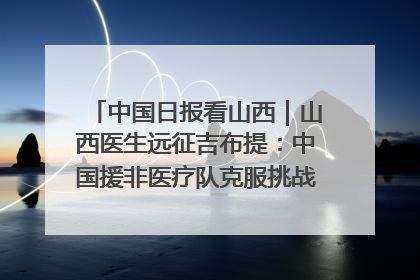 中国日报看山西｜山西医生远征吉布提：中国援非医疗队克服挑战救助非洲患者