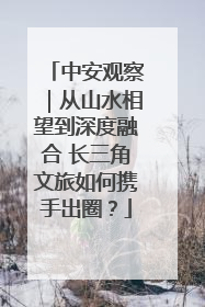 中安观察｜从山水相望到深度融合 长三角文旅如何携手出圈？
