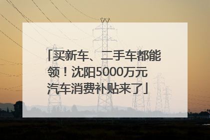 买新车、二手车都能领！沈阳5000万元汽车消费补贴来了
