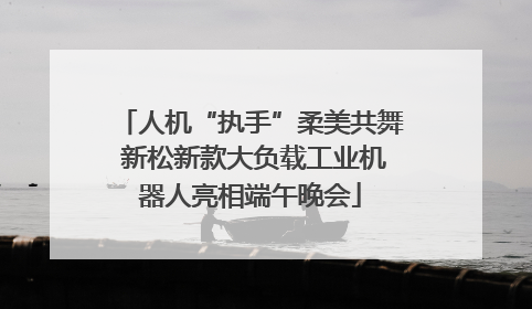 人机“执手”柔美共舞 新松新款大负载工业机器人亮相端午晚会