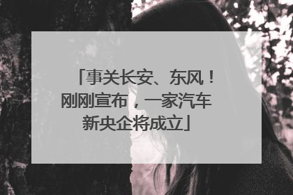 事关长安、东风！刚刚宣布，一家汽车新央企将成立