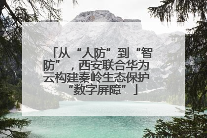 从“人防”到“智防”，西安联合华为云构建秦岭生态保护“数字屏障”