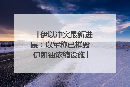 伊以冲突最新进展：以军称已摧毁伊朗铀浓缩设施