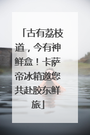 古有荔枝道，今有神鲜盒！卡萨帝冰箱邀您共赴胶东鲜旅