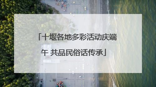 十堰各地多彩活动庆端午 共品民俗话传承