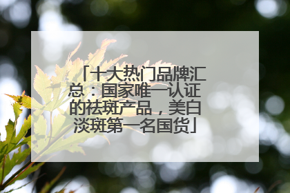 十大热门品牌汇总：国家唯一认证的祛斑产品，美白淡斑第一名国货