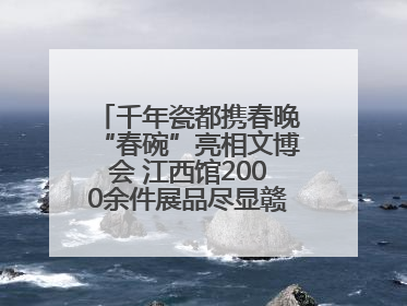 千年瓷都携春晚“春碗”亮相文博会 江西馆2000余件展品尽显赣鄱文化魅力