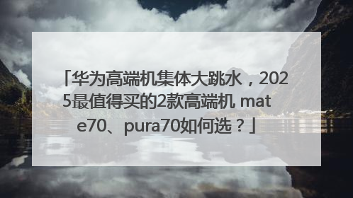华为高端机集体大跳水，2025最值得买的2款高端机 mate70、pura70如何选？