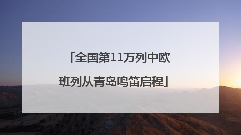 全国第11万列中欧班列从青岛鸣笛启程