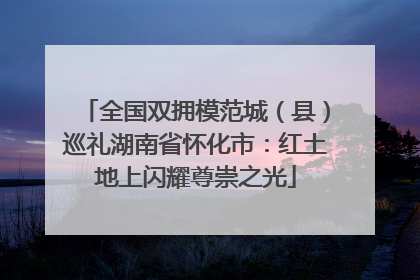 全国双拥模范城（县）巡礼湖南省怀化市：红土地上闪耀尊崇之光