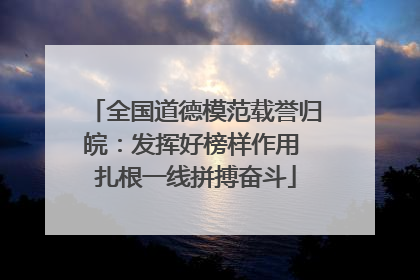 全国道德模范载誉归皖：发挥好榜样作用 扎根一线拼搏奋斗