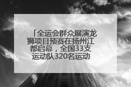 全运会群众展演龙狮项目预赛在扬州江都启幕，全国33支运动队320名运动员“龙争狮斗”