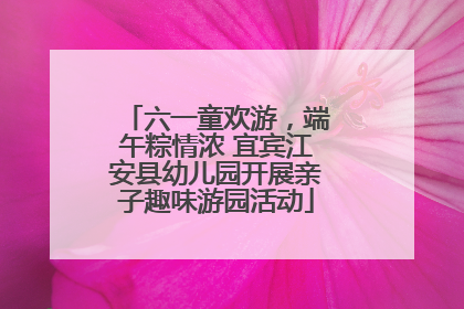 六一童欢游，端午粽情浓 宜宾江安县幼儿园开展亲子趣味游园活动
