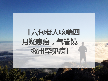 六旬老人咳喘四月疑患癌，气管镜揪出罕见病