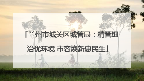 兰州市城关区城管局：精管细治优环境 市容焕新惠民生