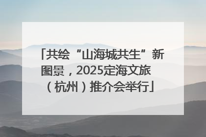 共绘“山海城共生”新图景，2025定海文旅（杭州）推介会举行