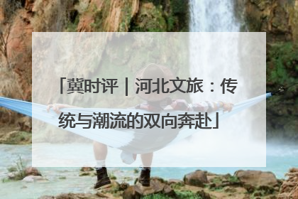 冀时评｜河北文旅：传统与潮流的双向奔赴