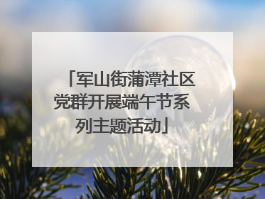 军山街蒲潭社区党群开展端午节系列主题活动