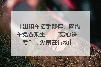 出租车招手即停、网约车免费乘坐……“爱心送考”，湖南在行动