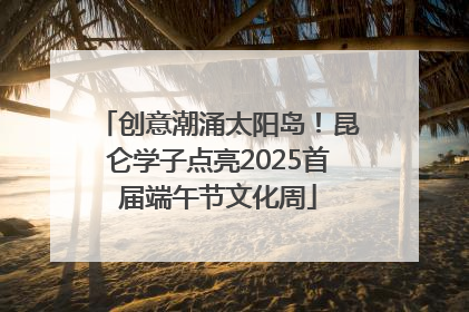 创意潮涌太阳岛！昆仑学子点亮2025首届端午节文化周