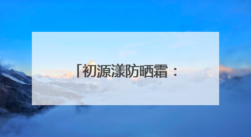 初源漾防晒霜：国货之光，解锁全效防晒新体验！