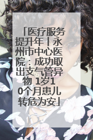 医疗服务提升年丨永州市中心医院：成功取出支气管异物 1岁10个月患儿转危为安