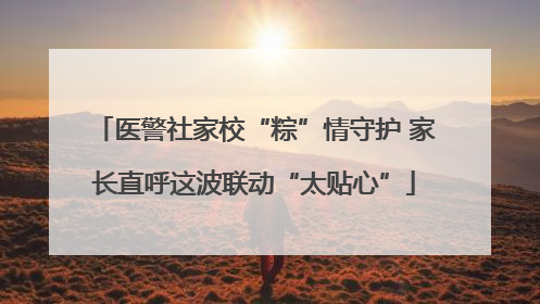 医警社家校“粽”情守护 家长直呼这波联动“太贴心”