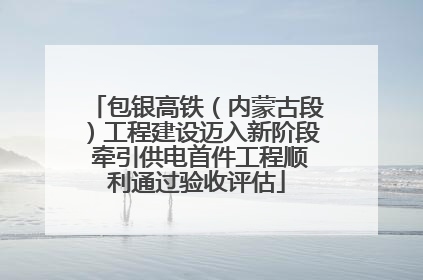 包银高铁（内蒙古段）工程建设迈入新阶段 牵引供电首件工程顺利通过验收评估