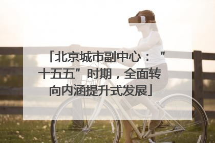 北京城市副中心：“十五五”时期，全面转向内涵提升式发展