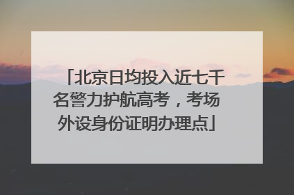 北京日均投入近七千名警力护航高考，考场外设身份证明办理点