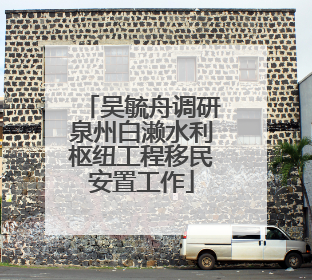 吴毓舟调研泉州白濑水利枢纽工程移民安置工作