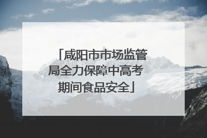 咸阳市市场监管局全力保障中高考期间食品安全