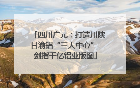 四川广元：打造川陕甘渝铝“三大中心” 剑指千亿铝业版图
