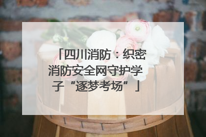 四川消防：织密消防安全网守护学子“逐梦考场”