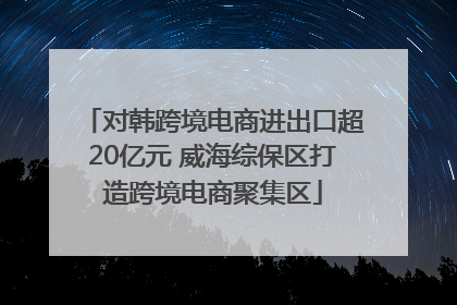 对韩跨境电商进出口超20亿元 威海综保区打造跨境电商聚集区