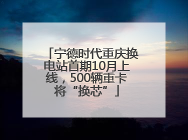 宁德时代重庆换电站首期10月上线，500辆重卡将“换芯”