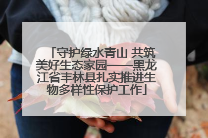 守护绿水青山 共筑美好生态家园——黑龙江省丰林县扎实推进生物多样性保护工作