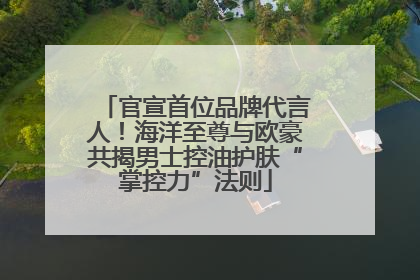 官宣首位品牌代言人！海洋至尊与欧豪共揭男士控油护肤“掌控力”法则