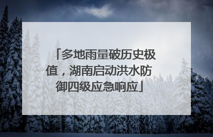 多地雨量破历史极值，湖南启动洪水防御四级应急响应