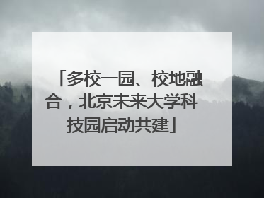 多校一园、校地融合，北京未来大学科技园启动共建