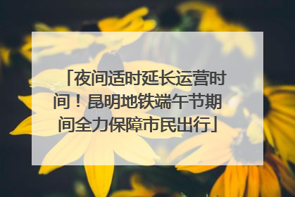夜间适时延长运营时间！昆明地铁端午节期间全力保障市民出行