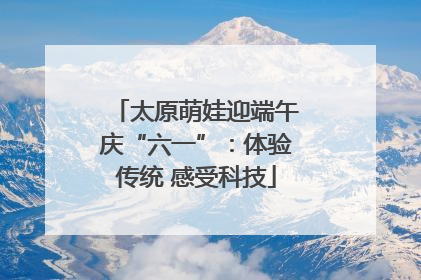 太原萌娃迎端午庆“六一”：体验传统 感受科技