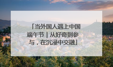 当外国人遇上中国端午节｜从好奇到参与，在沉浸中交融