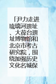 尹力走进琉璃河遗址、大葆台遗址博物馆和北京市考古研究院，围绕加强历史文化名城保护调研