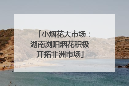 小烟花大市场：湖南浏阳烟花积极开拓非洲市场