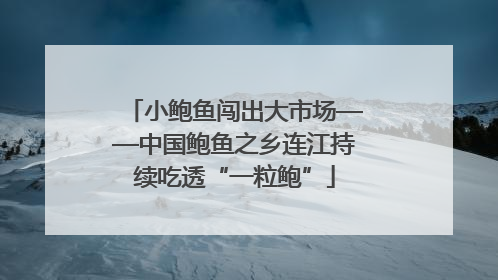 小鲍鱼闯出大市场——中国鲍鱼之乡连江持续吃透“一粒鲍”