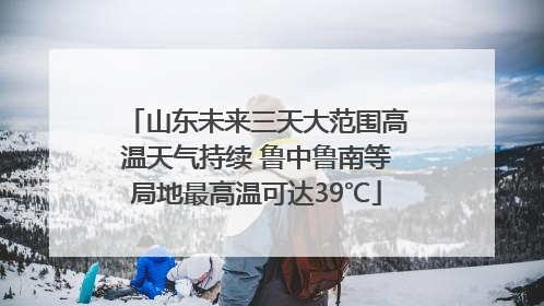山东未来三天大范围高温天气持续 鲁中鲁南等局地最高温可达39℃