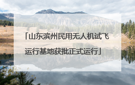 山东滨州民用无人机试飞运行基地获批正式运行